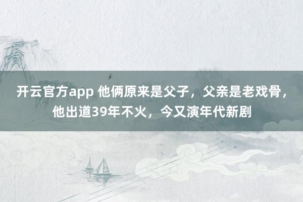 开云官方app 他俩原来是父子,父亲是老戏骨,他出道39年不火,今又演年代新剧
