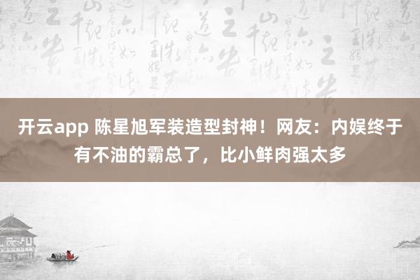 开云app 陈星旭军装造型封神！网友：内娱终于有不油的霸总了，比小鲜肉强太多