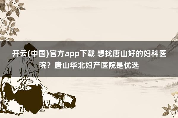 开云(中国)官方app下载 想找唐山好的妇科医院？唐山华北妇产医院是优选