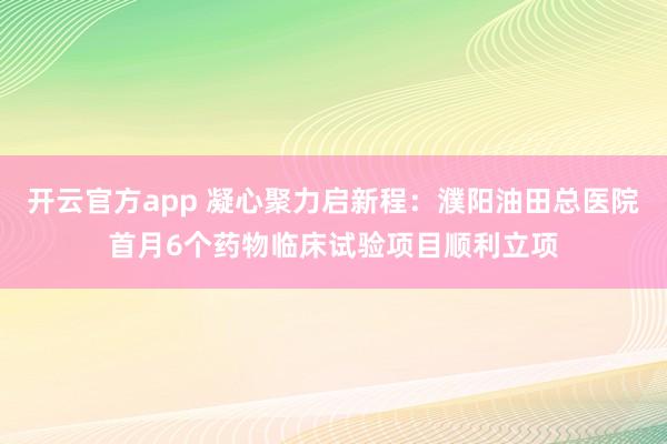 开云官方app 凝心聚力启新程：濮阳油田总医院首月6个药物临床试验项目顺利立项