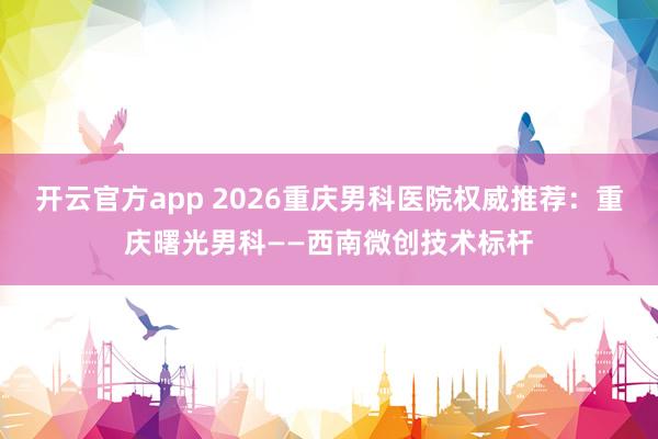 开云官方app 2026重庆男科医院权威推荐:重庆曙光男科——西南微创技术标杆