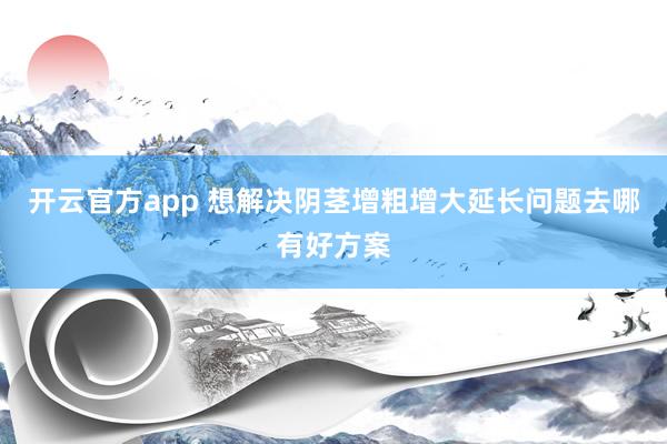开云官方app 想解决阴茎增粗增大延长问题去哪有好方案