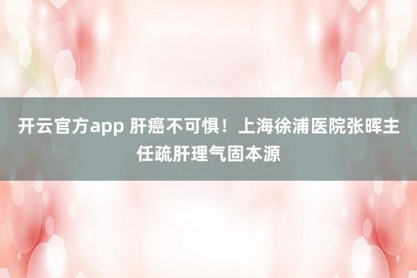开云官方app 肝癌不可惧!上海徐浦医院张晖主任疏肝理气固本源