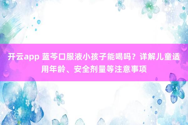 开云app 蓝芩口服液小孩子能喝吗？详解儿童适用年龄、安全剂量等注意事项