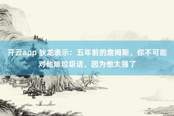 开云app 狄龙表示:五年前的詹姆斯,你不可能对他喷垃圾话,因为他太强了