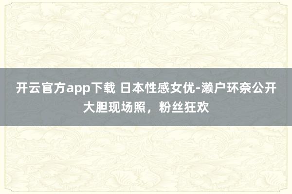 开云官方app下载 日本性感女优-濑户环奈公开大胆现场照,粉丝狂欢