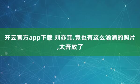开云官方app下载 刘亦菲.竟也有这么汹涌的照片，<a href=