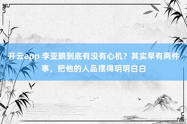 开云app 李亚鹏到底有没有心机？其实早有两件事，把他的人品摆得明明白白