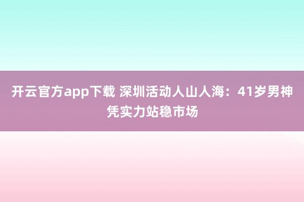 开云官方app下载 深圳活动人山人海:41岁男神凭实力站稳市场