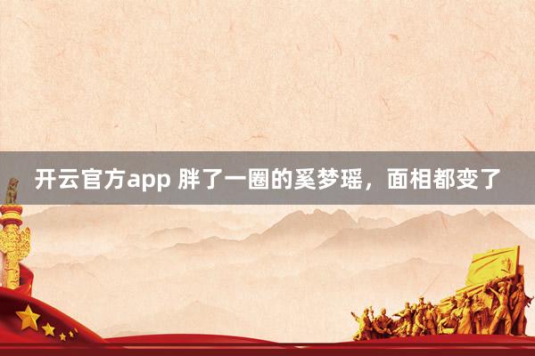 开云官方app 胖了一圈的奚梦瑶，面相都变了
