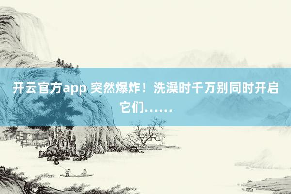 开云官方app 突然爆炸！洗澡时千万别同时开启它们……