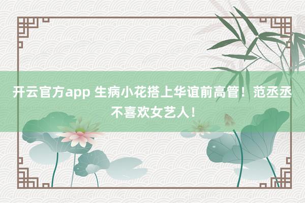 开云官方app 生病小花搭上华谊前高管！范丞丞不喜欢女艺人！