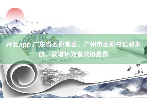 开云app 广东省委原常委、广州市委原书记郭永航，获增补为省政协委员