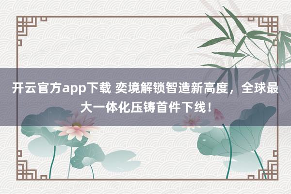 开云官方app下载 奕境解锁智造新高度，全球最大一体化压铸首件下线！