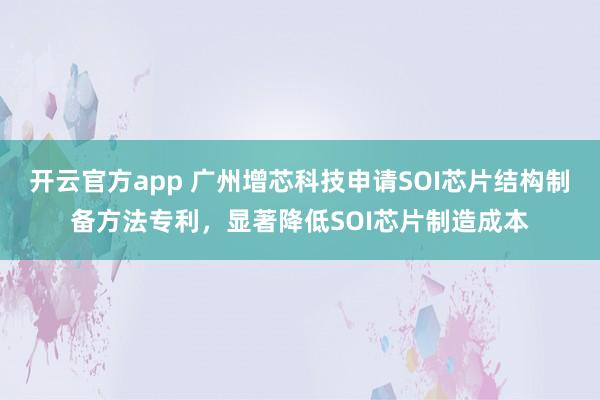 开云官方app 广州增芯科技申请SOI芯片结构制备方法专利，显著降低SOI芯片制造成本