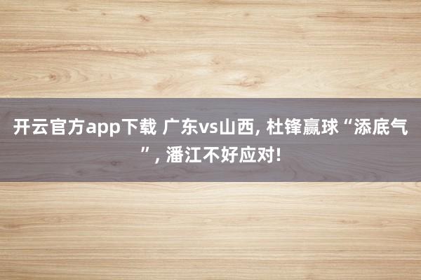 开云官方app下载 广东vs山西， 杜锋赢球“添底气”， 潘江不好应对!