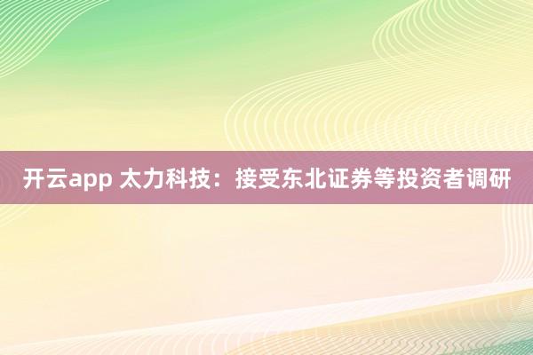 开云app 太力科技：接受东北证券等投资者调研