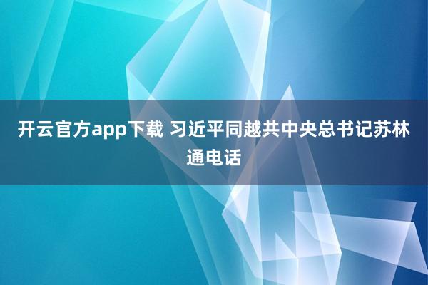 开云官方app下载 习近平同越共中央总书记苏林通电话