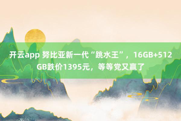 开云app 努比亚新一代“跳水王”，16GB+512GB跌价1395元，等等党又赢了