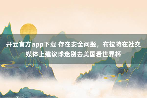 开云官方app下载 存在安全问题,布拉特在社交媒体上建议球迷别去美国看世界杯