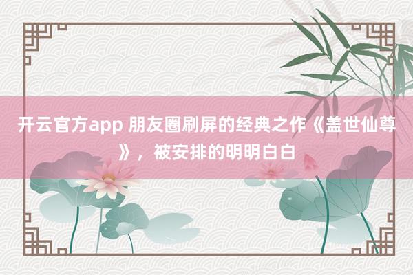 开云官方app 朋友圈刷屏的经典之作《盖世仙尊》,被安排的明明白白