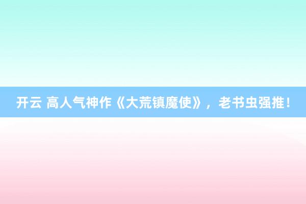 开云 高人气神作《大荒镇魔使》,老书虫强推!