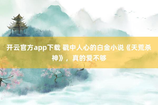 开云官方app下载 戳中人心的白金小说《天荒杀神》,真的爱不够