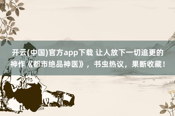 开云(中国)官方app下载 让人放下一切追更的神作《都市绝品神医》,书虫热议,果断收藏!