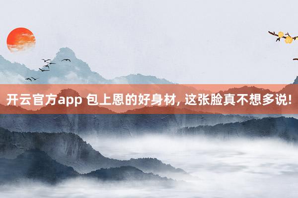 开云官方app 包上恩的好身材, 这张脸真不想多说!