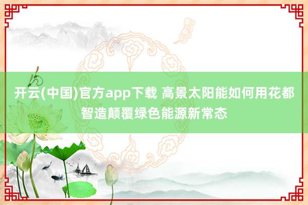 开云(中国)官方app下载 高景太阳能如何用花都智造颠覆绿色能源新常态