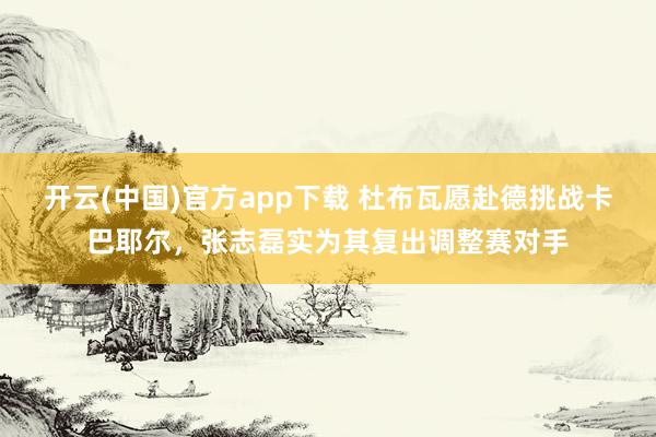 开云(中国)官方app下载 杜布瓦愿赴德挑战卡巴耶尔,张志磊实为其复出调整赛对手