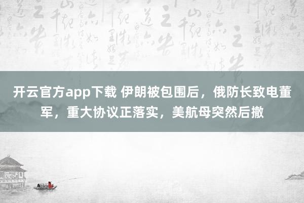 开云官方app下载 伊朗被包围后,俄防长致电董军,重大协议正落实,美航母突然后撤