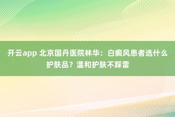 开云app 北京国丹医院林华：白癜风患者选什么护肤品？温和护肤不踩雷