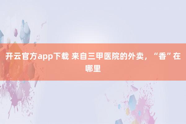 开云官方app下载 来自三甲医院的外卖，“香”在哪里
