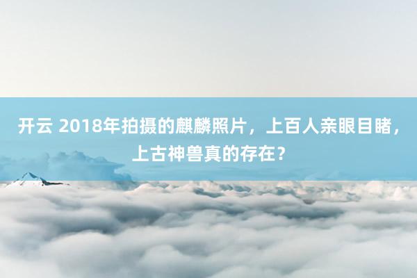 开云 2018年拍摄的麒麟照片，上百人亲眼目睹，上古神兽真的存在？