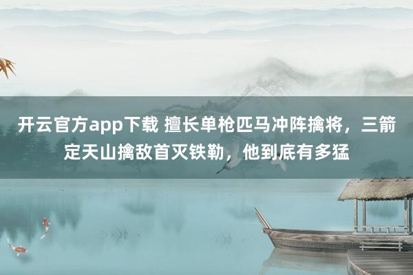 开云官方app下载 擅长单枪匹马冲阵擒将，三箭定天山擒敌首灭铁勒，他到底有多猛