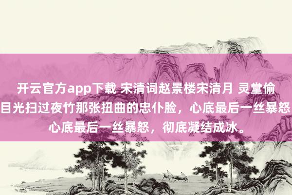 开云官方app下载 宋清词赵景楼宋清月 灵堂偷情那就葬了吧 我目光扫过夜竹那张扭曲的忠仆脸，心底最后一丝暴怒，彻底凝结成冰。