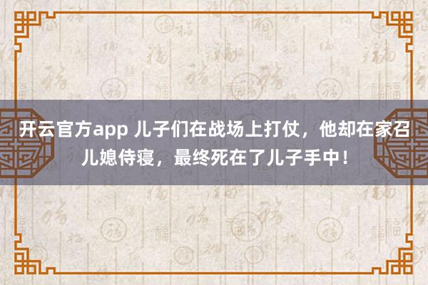 开云官方app 儿子们在战场上打仗，他却在家召儿媳侍寝，最终死在了儿子手中！