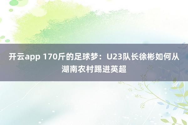 开云app 170斤的足球梦:U23队长徐彬如何从湖南农村踢进英超