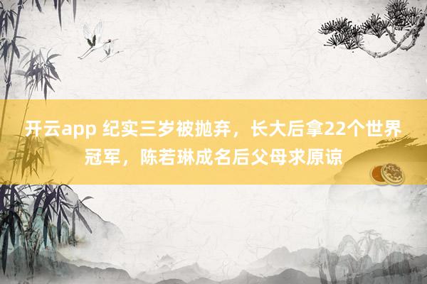 开云app 纪实三岁被抛弃，长大后拿22个世界冠军，陈若琳成名后父母求原谅
