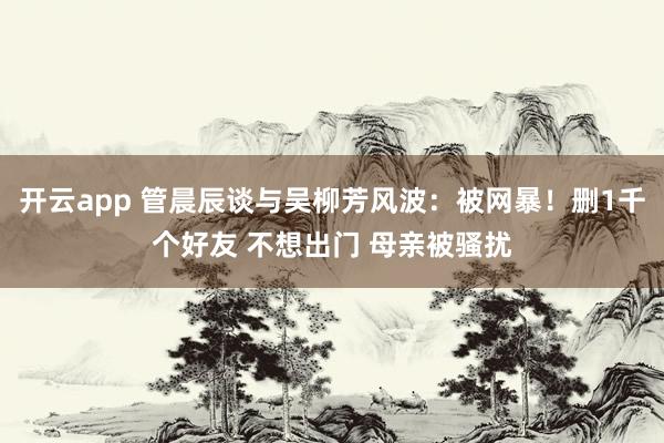 开云app 管晨辰谈与吴柳芳风波:被网暴!删1千个好友 不想出门 母亲被骚扰