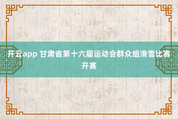 开云app 甘肃省第十六届运动会群众组滑雪比赛开赛