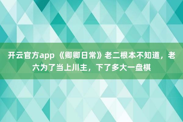 开云官方app 《卿卿日常》老二根本不知道,老六为了当上川主,下了多大一盘棋