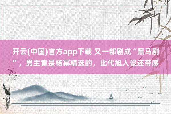 开云(中国)官方app下载 又一部剧成“黑马剧”，男主竟是杨幂精选的，比代旭人设还带感