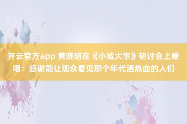 开云官方app 黄晓明在《小城大事》研讨会上哽咽:感谢能让观众看见那个年代洒热血的人们