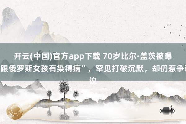 开云(中国)官方app下载 70岁比尔·盖茨被曝“跟俄罗斯女孩有染得病”，罕见打破沉默，却仍惹争议