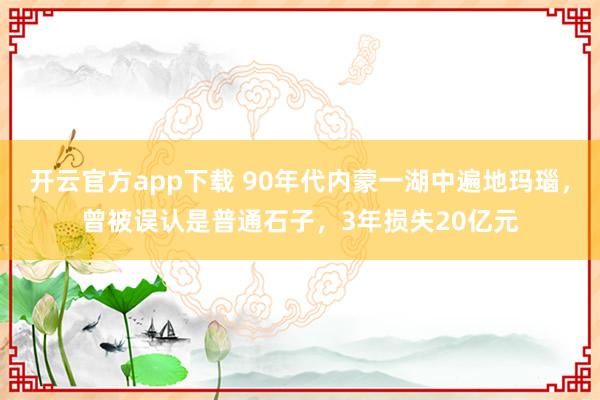 开云官方app下载 90年代内蒙一湖中遍地玛瑙,曾被误认是普通石子,3年损失20亿元
