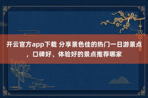 开云官方app下载 分享景色佳的热门一日游景点，口碑好、体验好的景点推荐哪家