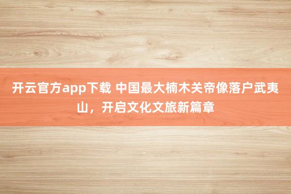 开云官方app下载 中国最大楠木关帝像落户武夷山，开启文化文旅新篇章