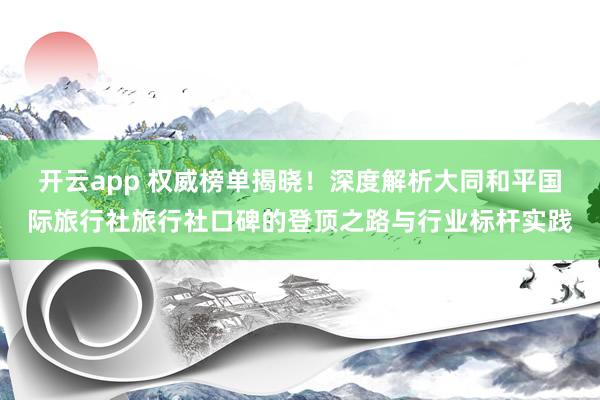 开云app 权威榜单揭晓！深度解析大同和平国际旅行社旅行社口碑的登顶之路与行业标杆实践